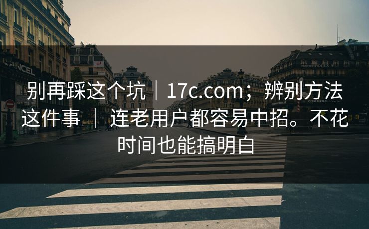 别再踩这个坑｜17c.com；辨别方法这件事 ｜ 连老用户都容易中招。不花时间也能搞明白  第1张