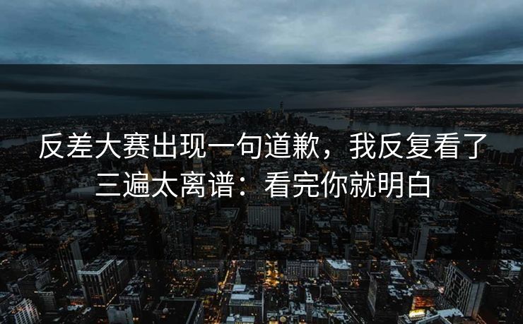 反差大赛出现一句道歉，我反复看了三遍太离谱：看完你就明白