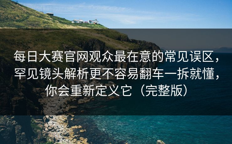 每日大赛官网观众最在意的常见误区，罕见镜头解析更不容易翻车一拆就懂，你会重新定义它（完整版）