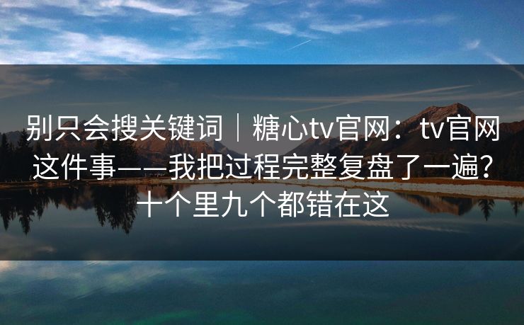 别只会搜关键词｜糖心tv官网：tv官网这件事——我把过程完整复盘了一遍？十个里九个都错在这