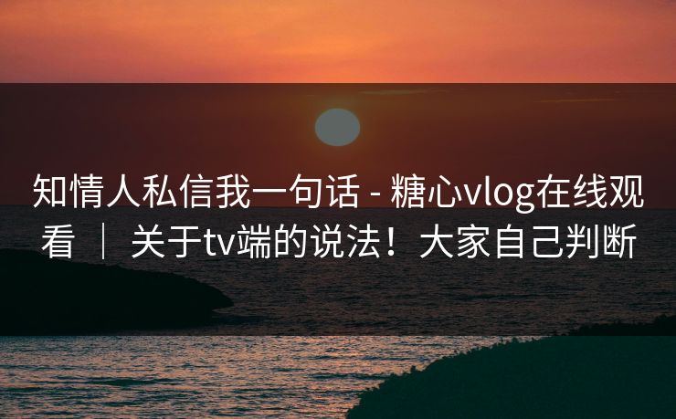 知情人私信我一句话 - 糖心vlog在线观看 ｜ 关于tv端的说法！大家自己判断