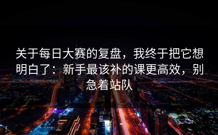 关于每日大赛的复盘，我终于把它想明白了：新手最该补的课更高效，别急着站队