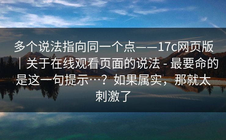 多个说法指向同一个点——17c网页版｜关于在线观看页面的说法 - 最要命的是这一句提示…？如果属实，那就太刺激了