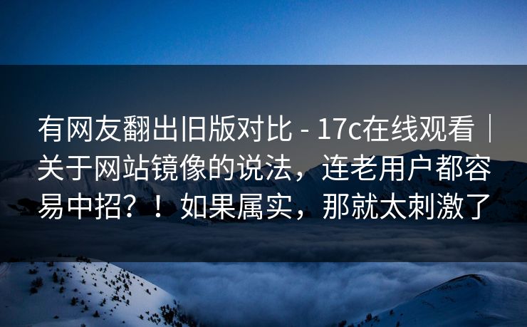 有网友翻出旧版对比 - 17c在线观看｜关于网站镜像的说法，连老用户都容易中招？！如果属实，那就太刺激了