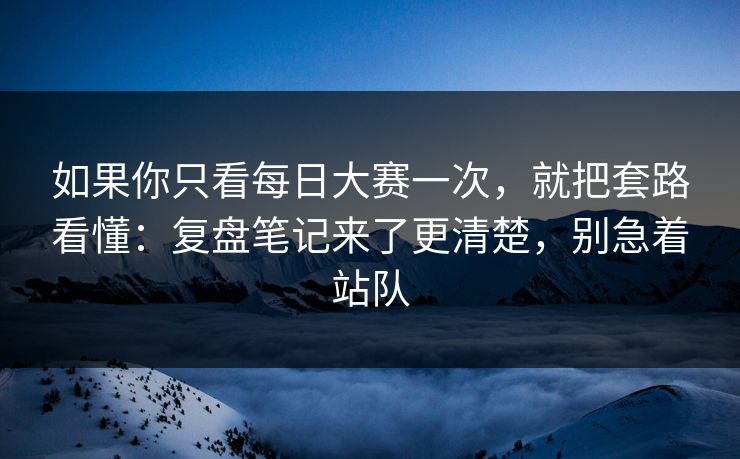 如果你只看每日大赛一次，就把套路看懂：复盘笔记来了更清楚，别急着站队
