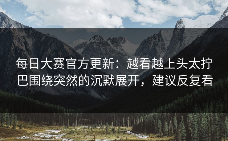 每日大赛官方更新：越看越上头太拧巴围绕突然的沉默展开，建议反复看