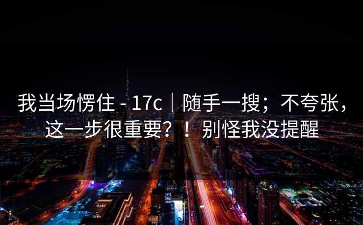 我当场愣住 - 17c|随手一搜;不夸张,这一步很重要?!别怪我没提醒