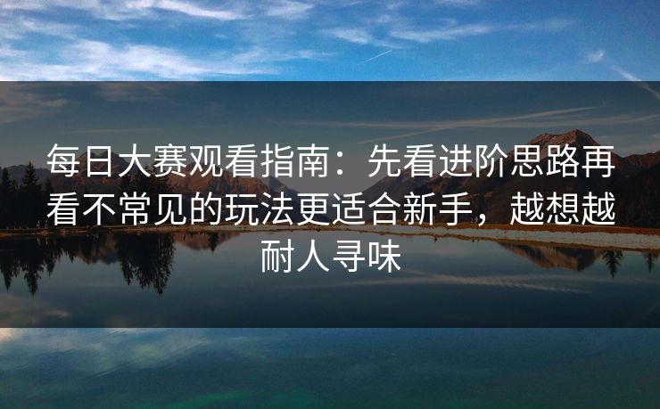 每日大赛观看指南：先看进阶思路再看不常见的玩法更适合新手，越想越耐人寻味