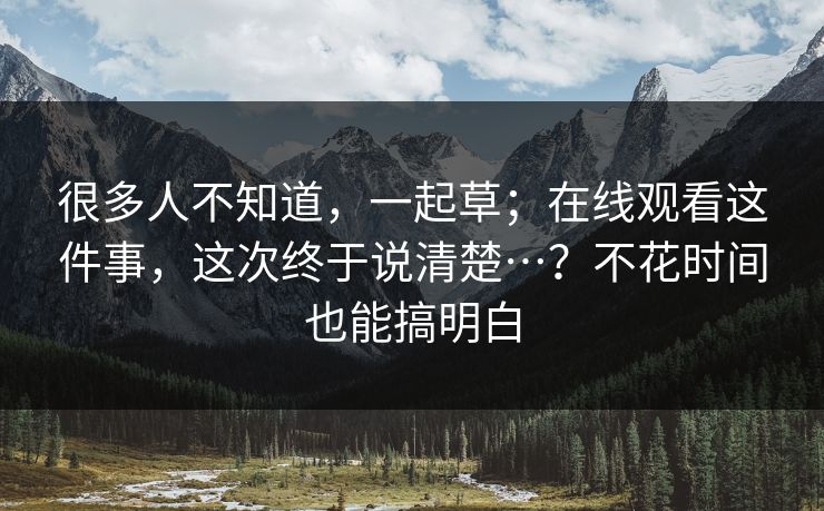 很多人不知道,一起草;在线观看这件事,这次终于说清楚…?不花时间也能搞明白