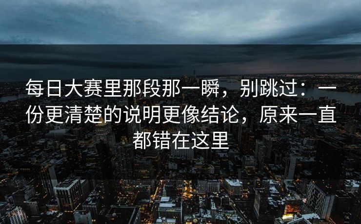 每日大赛里那段那一瞬，别跳过：一份更清楚的说明更像结论，原来一直都错在这里