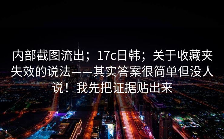 内部截图流出；17c日韩；关于收藏夹失效的说法——其实答案很简单但没人说！我先把证据贴出来