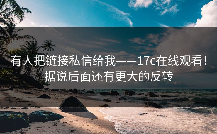 有人把链接私信给我——17c在线观看！据说后面还有更大的反转