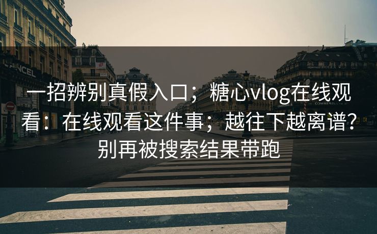 一招辨别真假入口；糖心vlog在线观看：在线观看这件事；越往下越离谱？别再被搜索结果带跑