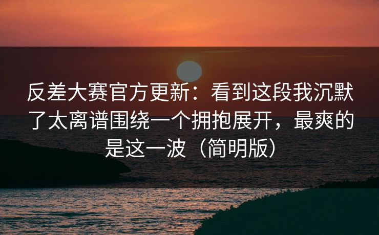 反差大赛官方更新：看到这段我沉默了太离谱围绕一个拥抱展开，最爽的是这一波（简明版）