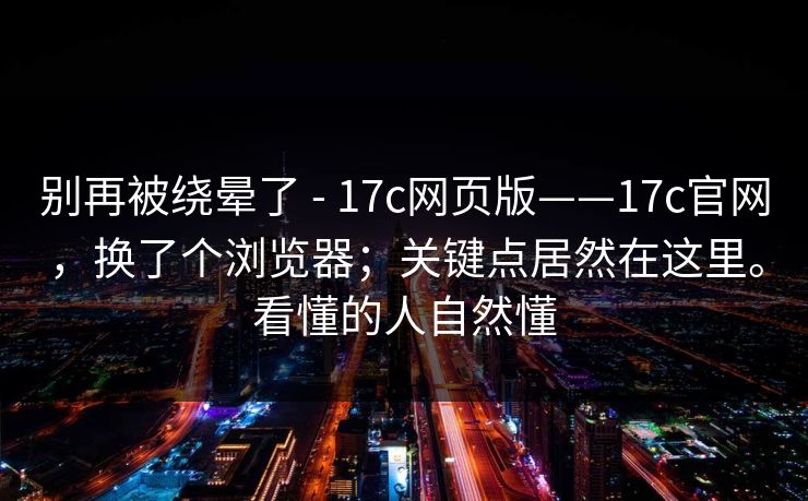 别再被绕晕了 - 17c网页版——17c官网,换了个浏览器;关键点居然在这里。看懂的人自然懂