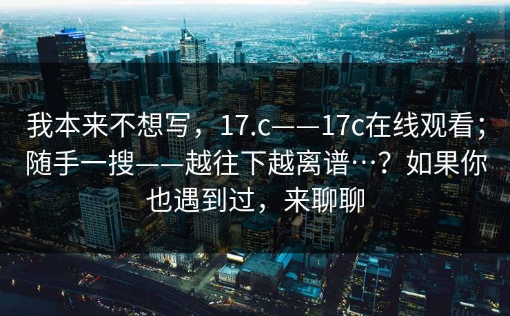 我本来不想写,17.c——17c在线观看;随手一搜——越往下越离谱…?如果你也遇到过,来聊聊