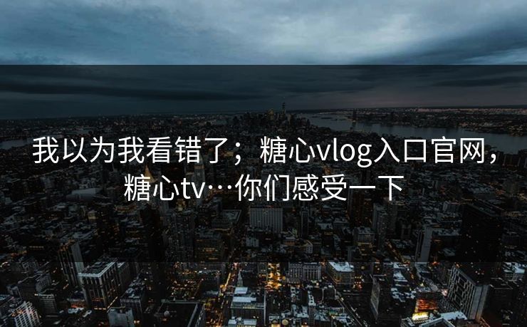 我以为我看错了;糖心vlog入口官网,糖心tv…你们感受一下