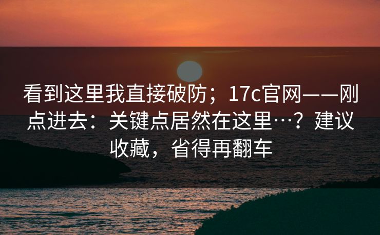 看到这里我直接破防；17c官网——刚点进去：关键点居然在这里…？建议收藏，省得再翻车
