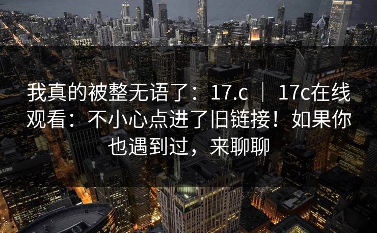 我真的被整无语了：17.c ｜ 17c在线观看：不小心点进了旧链接！如果你也遇到过，来聊聊