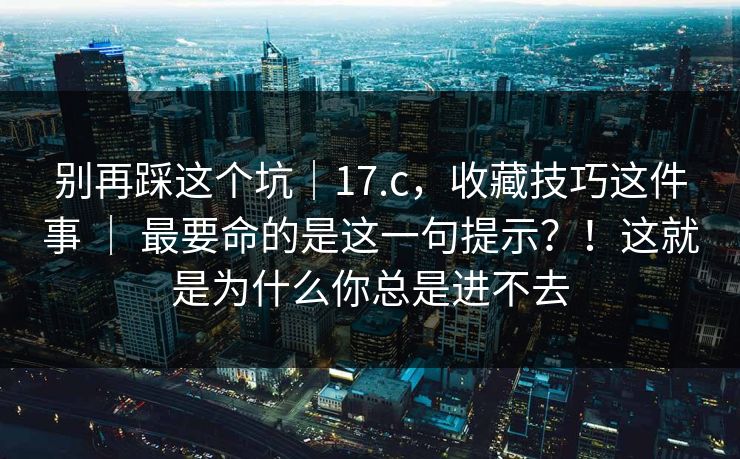 别再踩这个坑｜17.c，收藏技巧这件事 ｜ 最要命的是这一句提示？！这就是为什么你总是进不去