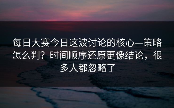 每日大赛今日这波讨论的核心—策略怎么判？时间顺序还原更像结论，很多人都忽略了