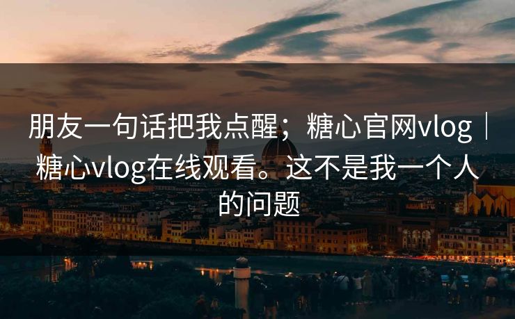 朋友一句话把我点醒;糖心官网vlog|糖心vlog在线观看。这不是我一个人的问题