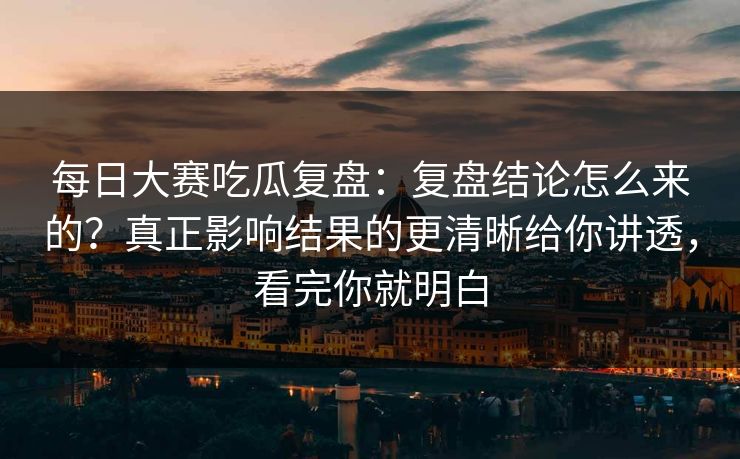 每日大赛吃瓜复盘：复盘结论怎么来的？真正影响结果的更清晰给你讲透，看完你就明白