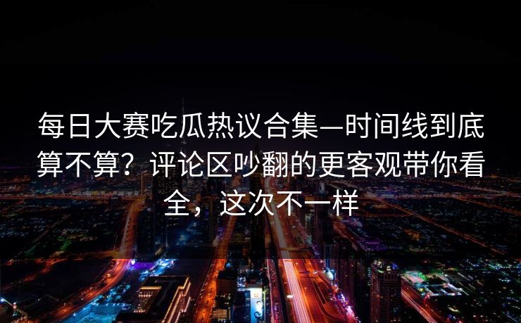 每日大赛吃瓜热议合集—时间线到底算不算？评论区吵翻的更客观带你看全，这次不一样