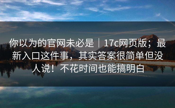 你以为的官网未必是｜17c网页版；最新入口这件事，其实答案很简单但没人说！不花时间也能搞明白