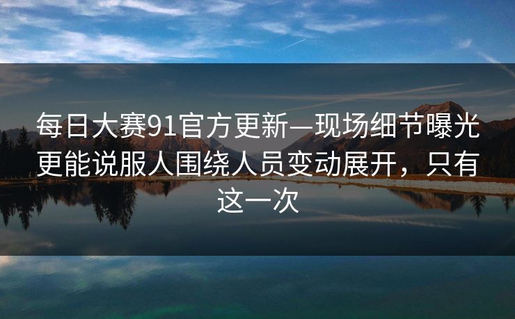 每日大赛91官方更新—现场细节曝光更能说服人围绕人员变动展开，只有这一次