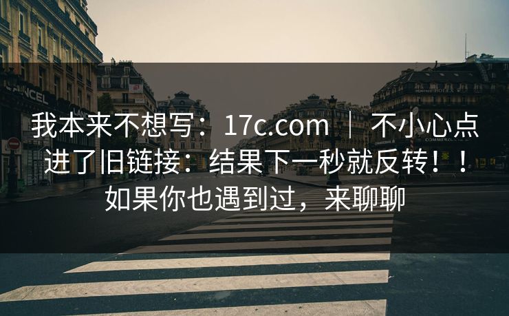 我本来不想写：17c.com ｜ 不小心点进了旧链接：结果下一秒就反转！！如果你也遇到过，来聊聊