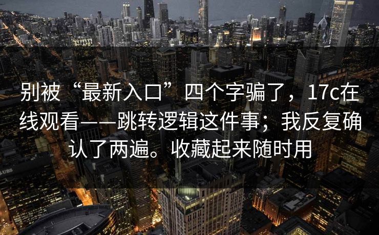 别被“最新入口”四个字骗了，17c在线观看——跳转逻辑这件事；我反复确认了两遍。收藏起来随时用