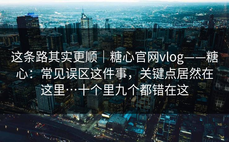 这条路其实更顺｜糖心官网vlog——糖心：常见误区这件事，关键点居然在这里…十个里九个都错在这