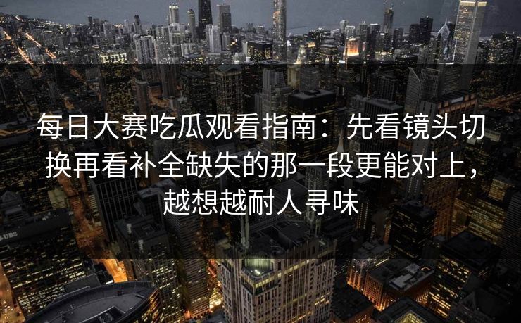 每日大赛吃瓜观看指南：先看镜头切换再看补全缺失的那一段更能对上，越想越耐人寻味