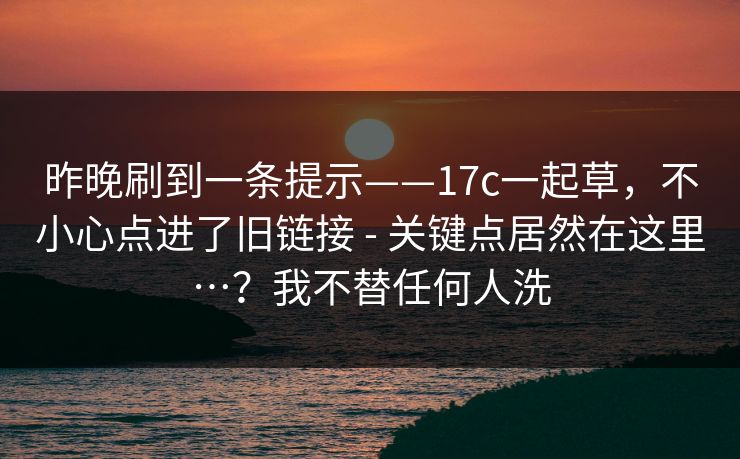 昨晚刷到一条提示——17c一起草，不小心点进了旧链接 - 关键点居然在这里…？我不替任何人洗