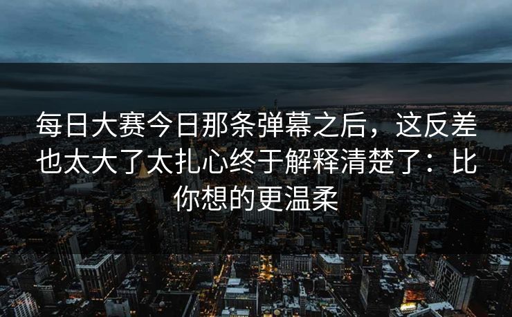 每日大赛今日那条弹幕之后，这反差也太大了太扎心终于解释清楚了：比你想的更温柔