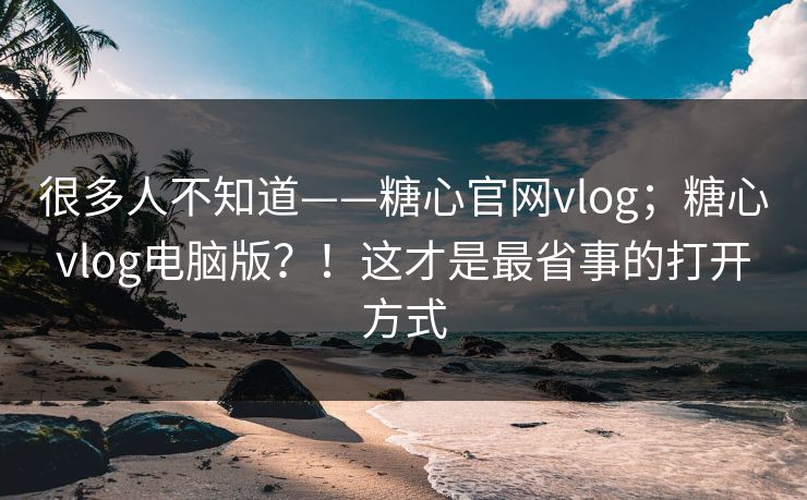 很多人不知道——糖心官网vlog；糖心vlog电脑版？！这才是最省事的打开方式