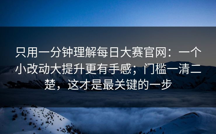 只用一分钟理解每日大赛官网：一个小改动大提升更有手感；门槛一清二楚，这才是最关键的一步