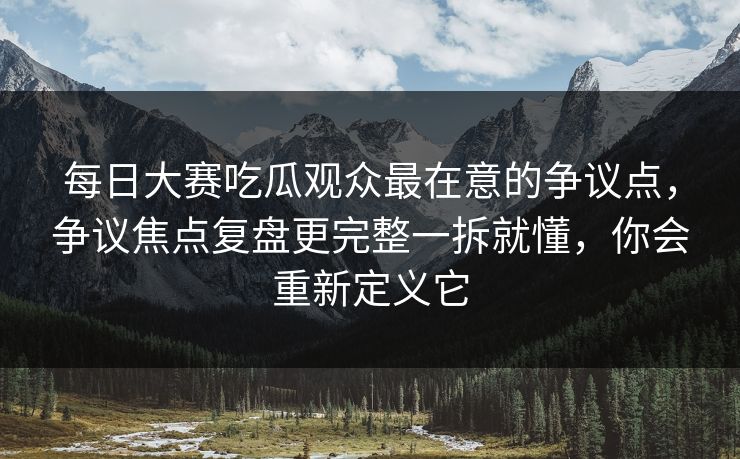 每日大赛吃瓜观众最在意的争议点，争议焦点复盘更完整一拆就懂，你会重新定义它