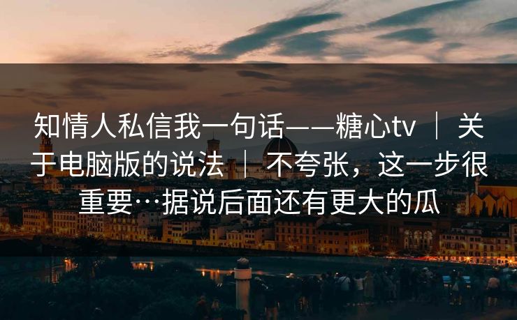 知情人私信我一句话——糖心tv ｜ 关于电脑版的说法 ｜ 不夸张，这一步很重要…据说后面还有更大的瓜