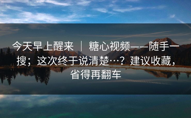 今天早上醒来 ｜ 糖心视频——随手一搜；这次终于说清楚…？建议收藏，省得再翻车
