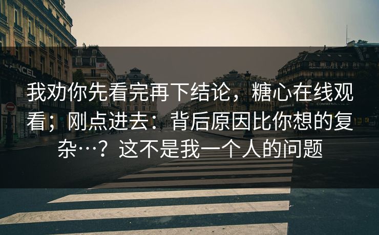 我劝你先看完再下结论，糖心在线观看；刚点进去：背后原因比你想的复杂…？这不是我一个人的问题