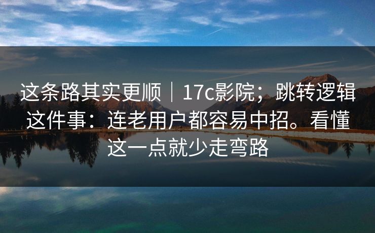 这条路其实更顺｜17c影院；跳转逻辑这件事：连老用户都容易中招。看懂这一点就少走弯路