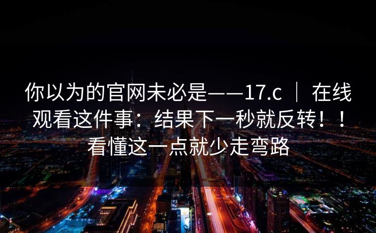 你以为的官网未必是——17.c ｜ 在线观看这件事：结果下一秒就反转！！看懂这一点就少走弯路