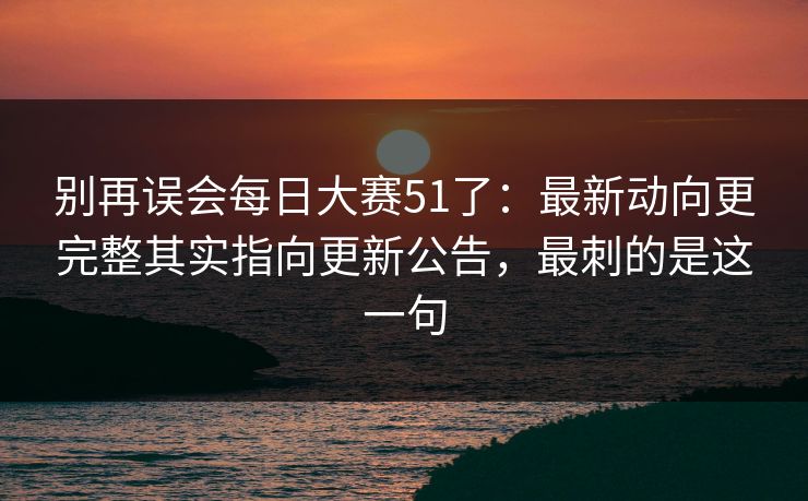 别再误会每日大赛51了：最新动向更完整其实指向更新公告，最刺的是这一句