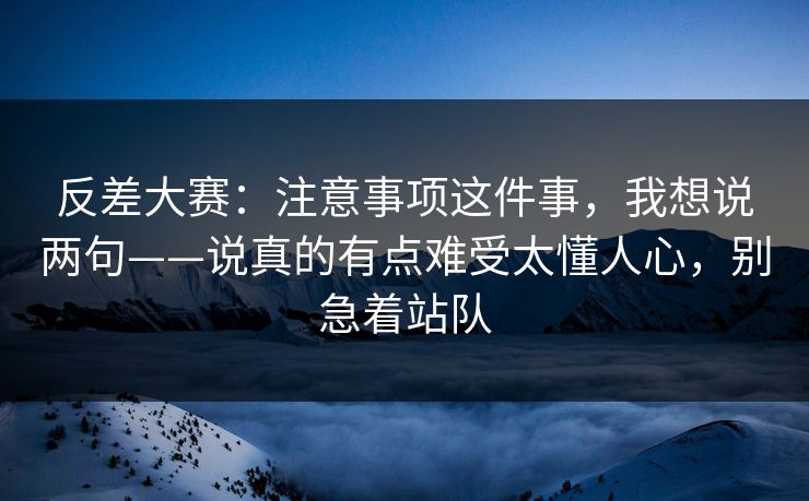 反差大赛：注意事项这件事，我想说两句——说真的有点难受太懂人心，别急着站队