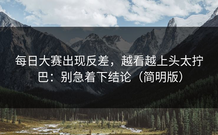 每日大赛出现反差，越看越上头太拧巴：别急着下结论（简明版）
