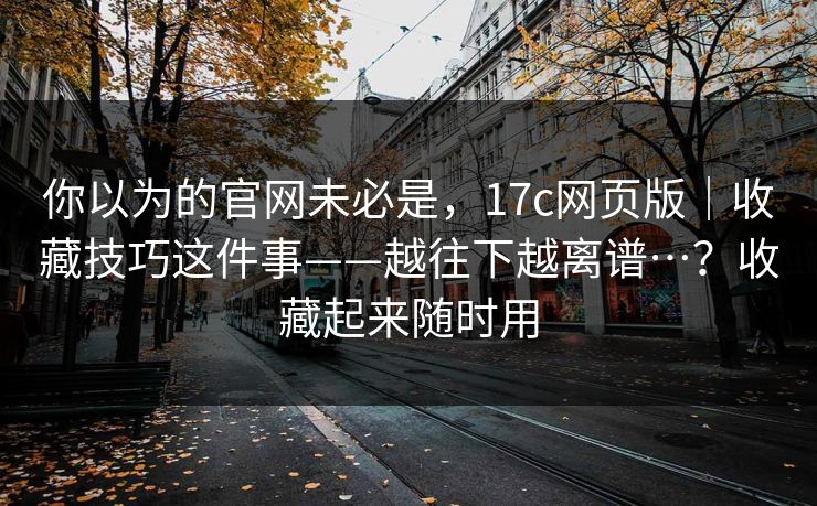 你以为的官网未必是,17c网页版|收藏技巧这件事——越往下越离谱…?收藏起来随时用