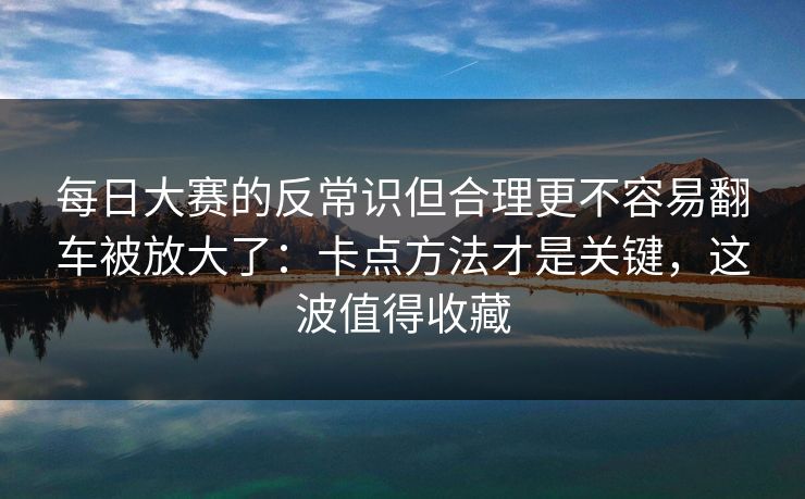 每日大赛的反常识但合理更不容易翻车被放大了:卡点方法才是关键,这波值得收藏