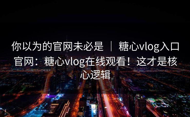 你以为的官网未必是 | 糖心vlog入口官网:糖心vlog在线观看!这才是核心逻辑
